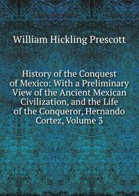 History of the Conquest of Mexico: With a Preliminary View of the Ancient Mexican Civilization, and the Life of the Conqueror, Hernando Cortez, Volume 3