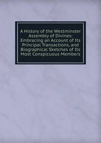 A History of the Westminster Assembly of Divines: Embracing an Account of Its Principal Transactions, and Biographical Sketches of Its Most Conspicuous Members