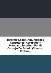 Informe Sobre Inmunidades Consulares: Aprobado Y Mandado Imprimir Por El Consejo De Estado (Spanish Edition)