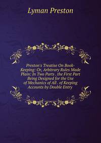 Preston's Treatise On Book-Keeping: Or, Arbitrary Rules Made Plain: In Two Parts . the First Part Being Designed for the Use of Mechanics of All . of Keeping Accounts by Double Entry .