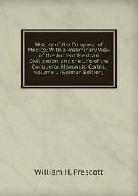 History of the Conquest of Mexico: With a Preliminary View of the Ancient Mexican Civilization, and the Life of the Conqueror, Hernando Cortes, Volume 1 (German Edition)