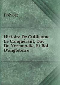 Histoire De Guillaume Le Conqu?rant, Duc De Normandie, Et Roi D'angleterre