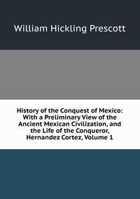 History of the Conquest of Mexico: With a Preliminary View of the Ancient Mexican Civilization, and the Life of the Conqueror, Hernandez Cortez, Volume 1