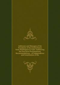 Addresses and Messages of the Presidents of the United States from Washington to Tyler: Embracing the Executive Proclamations, Recommendations, . of Independence and Constitution of the