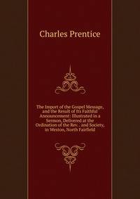 The Import of the Gospel Message, and the Result of Its Faithful Announcement: Illustrated in a Sermon, Delivered at the Ordination of the Rev. . and Society, in Weston, North Fairfield