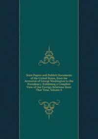 State Papers and Publick Documents of the United States, from the Accession of George Washington to the Presidency: Exhibiting a Complete View of Our Foreign Relations Since That Time, Volume 8