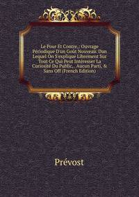 Le Pour Et Contre,: Ouvrage P?riodique D'un Go?t Nouveau. Dan Lequel On S'explique Librement Sur Tout Ce Qui Peut Int?resser La Curiosit? Du Public, . Aucun Parti, &amp; Sans Off (French Edition)