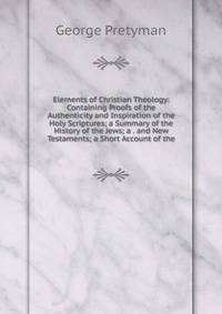 Elements of Christian Theology: Containing Proofs of the Authenticity and Inspiration of the Holy Scriptures; a Summary of the History of the Jews; a . and New Testaments; a Short Account of the