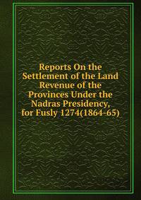 Reports On the Settlement of the Land Revenue of the Provinces Under the Nadras Presidency, for Fusly 1274(1864-65)