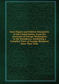 State Papers and Publick Documents of the United States: From the Accession of George Washington to the Presidency, Exhibiting a Complete View of Foreign Relations Since That Time