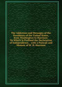 The Addresses and Messages of the Presidents of the United States, from Washington to Harrison: To Which Is Prefixed the Declaration of Independence, . with a Portrait and Memoir of W. H. Harrison