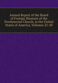 Annual Report of the Board of Foreign Missions of the Presbyterian Church, in the United States of America, Volumes 25-30