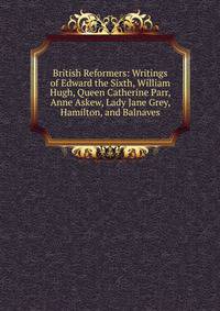 British Reformers: Writings of Edward the Sixth, William Hugh, Queen Catherine Parr, Anne Askew, Lady Jane Grey, Hamilton, and Balnaves