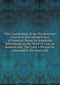 The Constitution of the Presbyterian Church in the United States of America: Being Its Standards Subordinate to the Word of God, As Ratified and . Our Lord 1788 and As Amended in the Years 180
