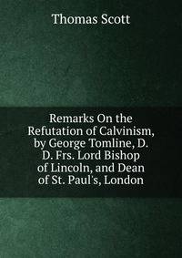 Remarks On the Refutation of Calvinism, by George Tomline, D. D. Frs. Lord Bishop of Lincoln, and Dean of St. Paul's, London
