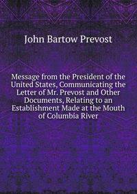 Message from the President of the United States, Communicating the Letter of Mr. Prevost and Other Documents, Relating to an Establishment Made at the Mouth of Columbia River