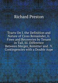 Tracts On I. the Definition and Nature of Cross Remainder, Ii. Fines and Recoveries by Tenant in Tail, Iii. Difference Between Merger, Remitter and . V. Contingencies with a Double Aspe