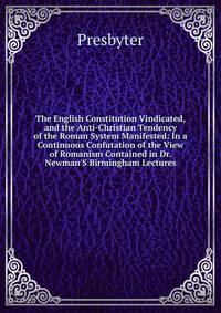 The English Constitution Vindicated, and the Anti-Christian Tendency of the Roman System Manifested: In a Continuous Confutation of the View of Romanism Contained in Dr. Newman'S Birmingham Lectures