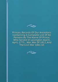 Princes, Records Of Our Ancestors: Containing A Complete List Of All Persons By The Name Of Prince, Who Served In Lexington Alarm, April, 1775, . War, War Of 1812, And The Civil War 1861-65