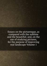Essays on the picturesque, as compared with the sublime and the beautiful; and, on the use of studying pictures, for the purpose of improving real landscape Volume 1