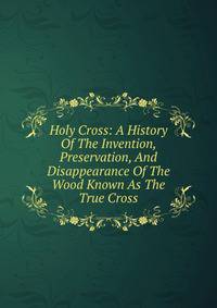 Holy Cross: A History Of The Invention, Preservation, And Disappearance Of The Wood Known As The True Cross