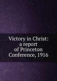 Victory in Christ: a report of Princeton Conference, 1916