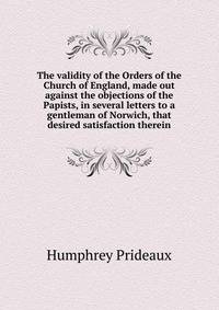 The validity of the Orders of the Church of England, made out against the objections of the Papists, in several letters to a gentleman of Norwich, that desired satisfaction therein