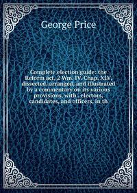 Complete election guide: the Reform act, 2 Wm. IV. Chap. XLV, dissected, arranged, and illustrated by a commentary on its various provisions, with . electors, candidates, and officers, in th