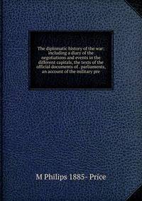 The diplomatic history of the war: including a diary of the negotiations and events in the different capitals, the texts of the official documents of . parliaments, an account of the military pre