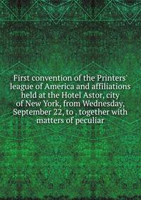 First convention of the Printers' league of America and affiliations held at the Hotel Astor, city of New York, from Wednesday, September 22, to . together with matters of peculiar