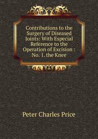 Contributions to the Surgery of Diseased Joints: With Especial Reference to the Operation of Excision : No. 1. the Knee