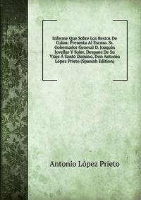 Informe Que Sobre Los Restos De Colon: Presenta Al Excmo. Sr. Gobernador General D. Joaquin Jovellar Y Soler, Despues De Su Viaje A Santo Domino, Don Antonio Lopez Prieto (Spanish Edition)