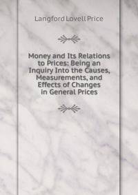 Money and Its Relations to Prices: Being an Inquiry Into the Causes, Measurements, and Effects of Changes in General Prices