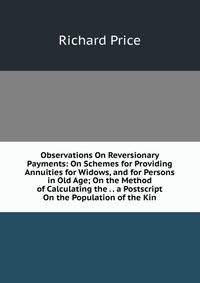 Observations On Reversionary Payments: On Schemes for Providing Annuities for Widows, and for Persons in Old Age; On the Method of Calculating the . . a Postscript On the Population of the Kin