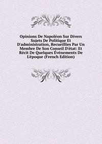 Opinions De Napol?on Sur Divers Sujets De Politique Et D'administration, Recueillies Par Un Membre De Son Conseil D'?tat: Et R?cit De Quelques ?v?nements De L'?poque (French Edition)