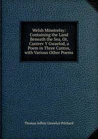 Welsh Minstrelsy: Containing the Land Beneath the Sea, Or, Cantrev Y Gwaelod, a Poem in Three Cantos, with Various Other Poems