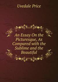 An Essay On the Picturesque, As Compared with the Sublime and the Beautiful