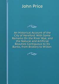 An Historical Account of the City of Hereford: With Some Remarks On the River Wye, and the Natural and Artificial Beauties Contiguous to Its Banks, from Brobery to Wilton .