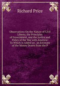 Observations On the Nature of Civil Liberty, the Principles of Government, and the Justice and Policy of the War with America: To Which Is Added an . an Estimate of the Money Drawn from the P