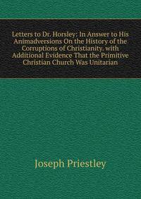 Letters to Dr. Horsley: In Answer to His Animadversions On the History of the Corruptions of Christianity. with Additional Evidence That the Primitive Christian Church Was Unitarian