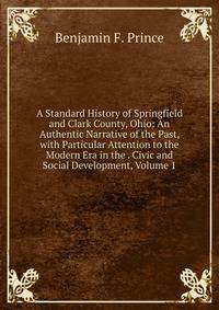 A Standard History of Springfield and Clark County, Ohio: An Authentic Narrative of the Past, with Particular Attention to the Modern Era in the . Civic and Social Development, Volume 1