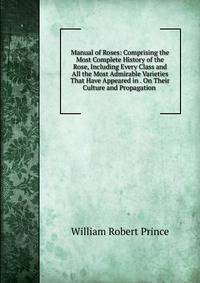 Manual of Roses: Comprising the Most Complete History of the Rose, Including Every Class and All the Most Admirable Varieties That Have Appeared in . On Their Culture and Propagation .
