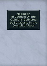 Napoleon in Council: Or, the Opinions Delivered by Bonaparte in the Council of State