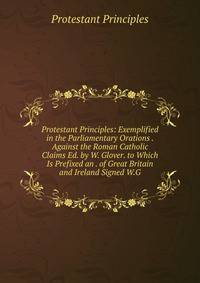 Protestant Principles: Exemplified in the Parliamentary Orations . Against the Roman Catholic Claims Ed. by W. Glover. to Which Is Prefixed an . of Great Britain and Ireland Signed W.G