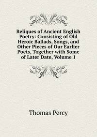 Reliques of Ancient English Poetry: Consisting of Old Heroic Ballads, Songs, and Other Pieces of Our Earlier Poets, Together with Some of Later Date, Volume 1
