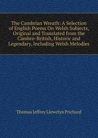 The Cambrian Wreath: A Selection of English Poems On Welsh Subjects, Original and Translated from the Cambro-British, Historic and Legendary, Including Welsh Melodies