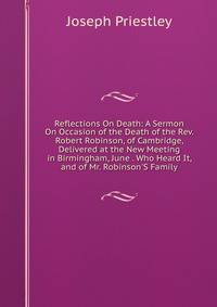 Reflections On Death: A Sermon On Occasion of the Death of the Rev. Robert Robinson, of Cambridge, Delivered at the New Meeting in Birmingham, June . Who Heard It, and of Mr. Robinson'S Family