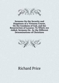 Sermons On the Security and Happiness of a Virtuous Course, On the Goodness of God, and the Resurrection of Lazarus: To Which Are Added, Sermons On . by the Different Denominations of Christians
