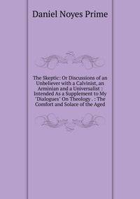 The Skeptic: Or Discussions of an Unbeliever with a Calvinist, an Arminian and a Universalist : Intended As a Supplement to My "Dialogues" On Theology . : The Comfort and Solace of the Aged