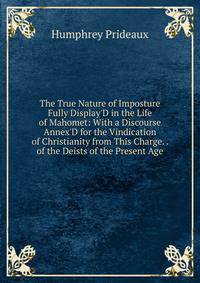 The True Nature of Imposture Fully Display'D in the Life of Mahomet: With a Discourse Annex'D for the Vindication of Christianity from This Charge. . of the Deists of the Present Age